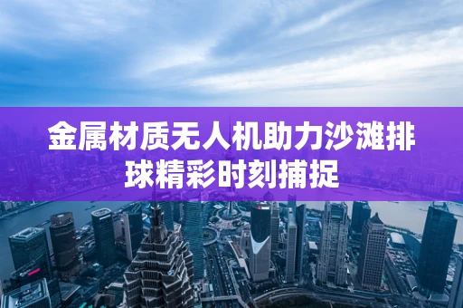 金属材质无人机助力沙滩排球精彩时刻捕捉