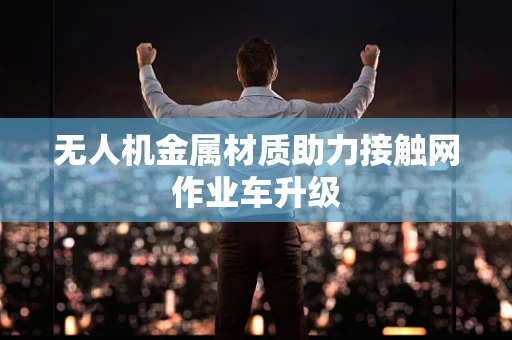 无人机金属材质助力接触网作业车升级