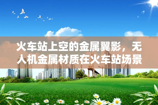 火车站上空的金属翼影，无人机金属材质在火车站场景的应用探索