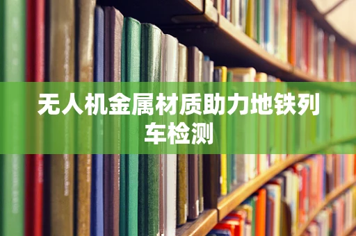 无人机金属材质助力地铁列车检测