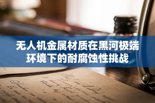 无人机金属材质在黑河极端环境下的耐腐蚀性挑战