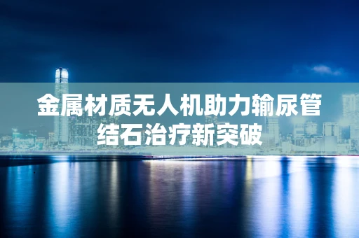 金属材质无人机助力输尿管结石治疗新突破