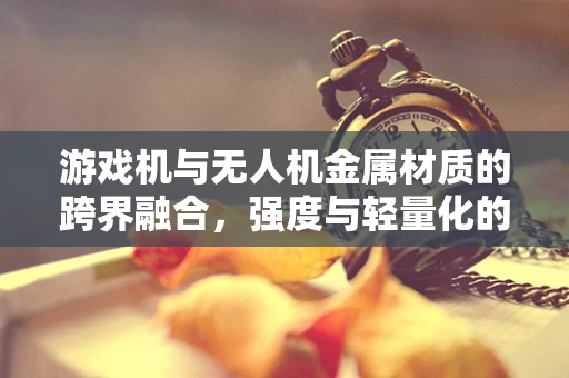 游戏机与无人机金属材质的跨界融合，强度与轻量化的完美平衡？