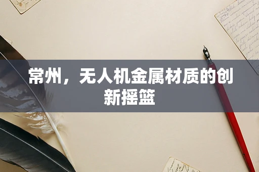常州，无人机金属材质的创新摇篮