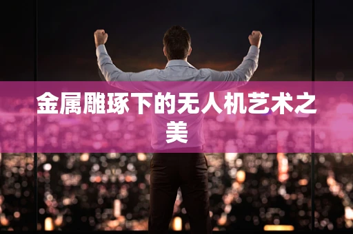 金属雕琢下的无人机艺术之美