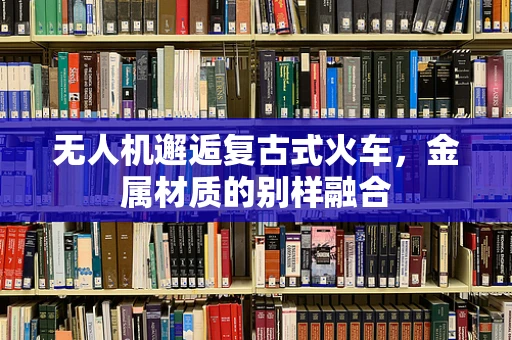 无人机邂逅复古式火车，金属材质的别样融合