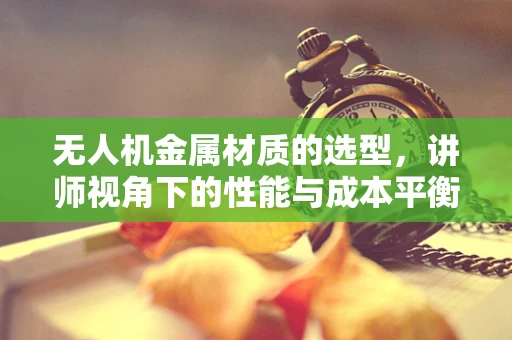 无人机金属材质的选型，讲师视角下的性能与成本平衡