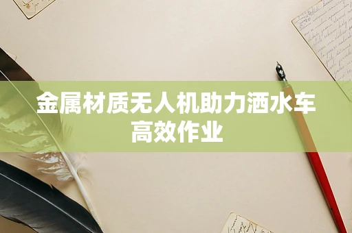 金属材质无人机助力洒水车高效作业