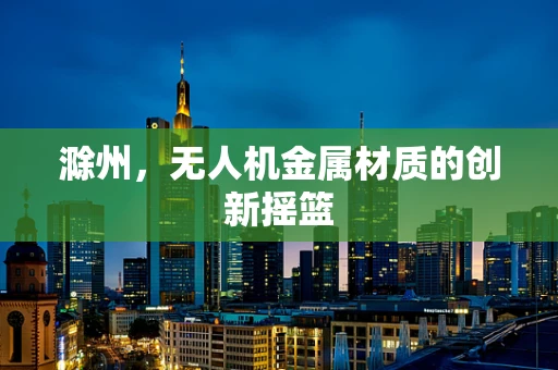 滁州，无人机金属材质的创新摇篮