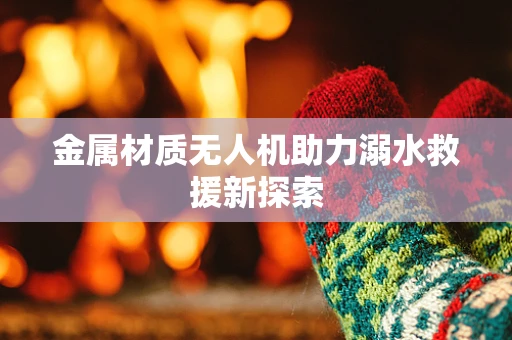金属材质无人机助力溺水救援新探索