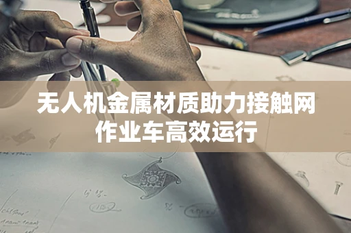无人机金属材质助力接触网作业车高效运行