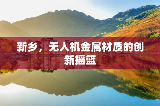 新乡，无人机金属材质的创新摇篮