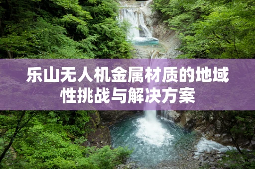 乐山无人机金属材质的地域性挑战与解决方案