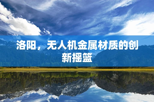 洛阳，无人机金属材质的创新摇篮