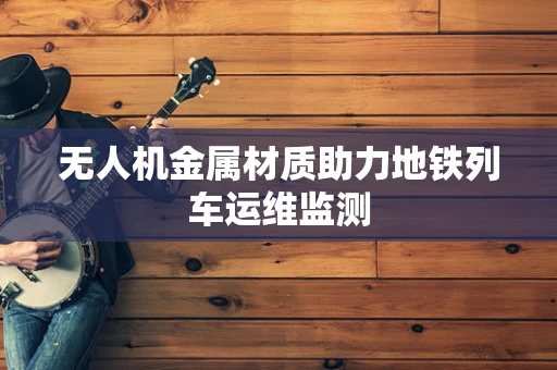 无人机金属材质助力地铁列车运维监测