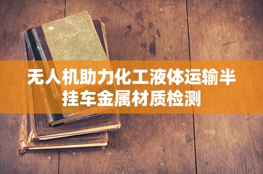 无人机助力化工液体运输半挂车金属材质检测