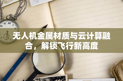 无人机金属材质与云计算融合，解锁飞行新高度