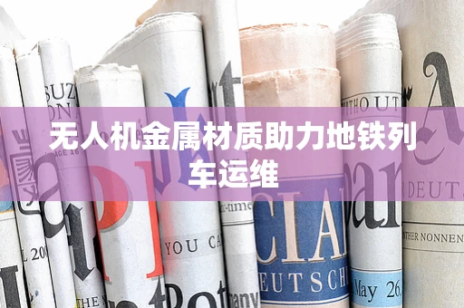 无人机金属材质助力地铁列车运维