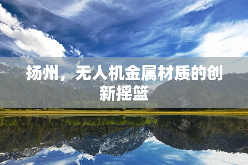 扬州，无人机金属材质的创新摇篮