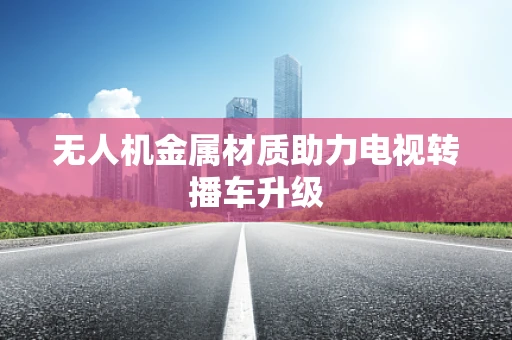 无人机金属材质助力电视转播车升级