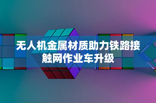 无人机金属材质助力铁路接触网作业车升级