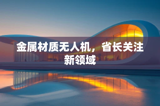金属材质无人机，省长关注新领域