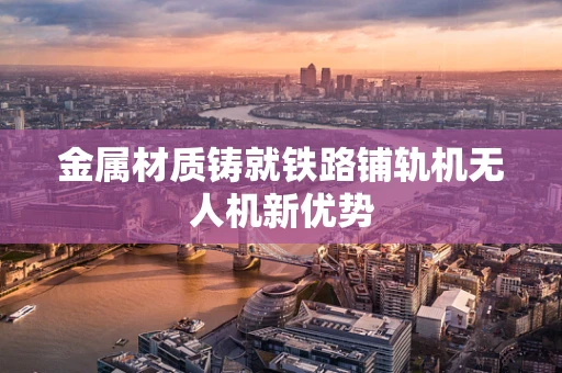 金属材质铸就铁路铺轨机无人机新优势