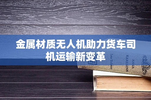 金属材质无人机助力货车司机运输新变革
