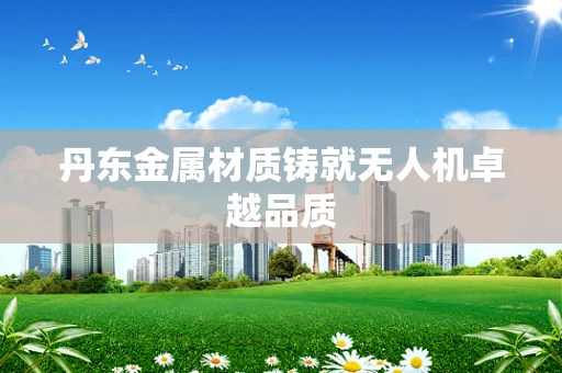 丹东金属材质铸就无人机卓越品质