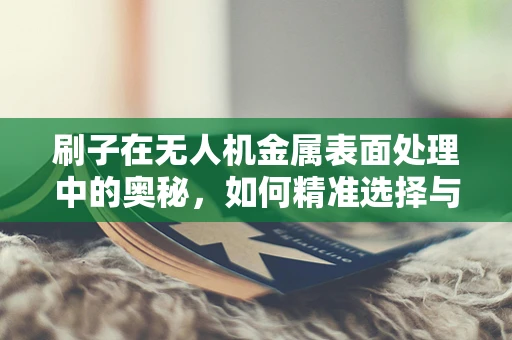刷子在无人机金属表面处理中的奥秘，如何精准选择与使用？
