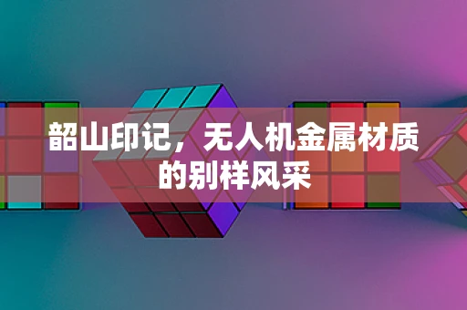 韶山印记，无人机金属材质的别样风采