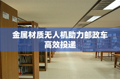 金属材质无人机助力邮政车高效投递