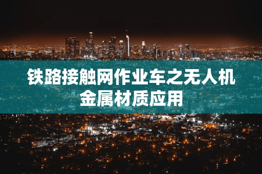 铁路接触网作业车之无人机金属材质应用