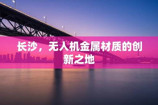 长沙，无人机金属材质的创新之地