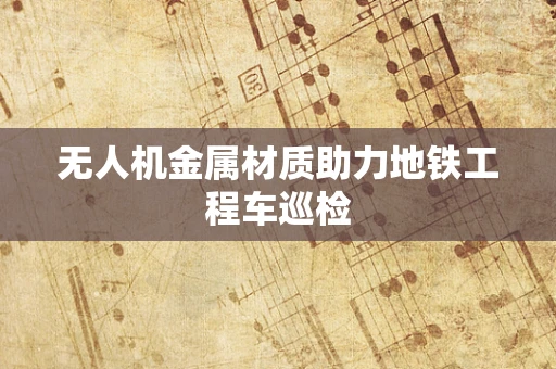 无人机金属材质助力地铁工程车巡检
