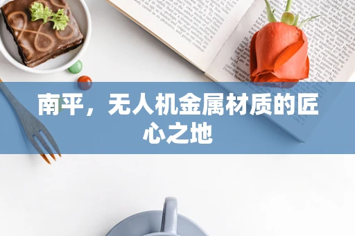 南平，无人机金属材质的匠心之地