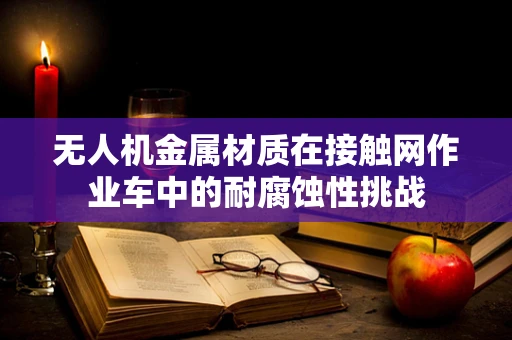 无人机金属材质在接触网作业车中的耐腐蚀性挑战