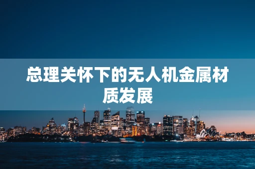总理关怀下的无人机金属材质发展