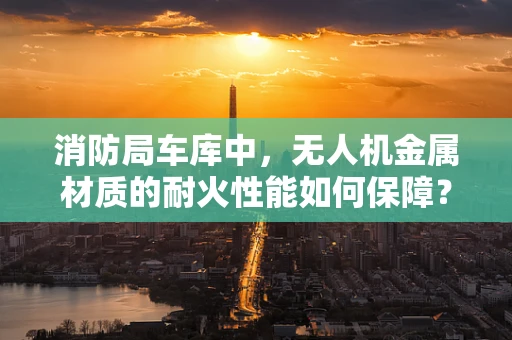 消防局车库中，无人机金属材质的耐火性能如何保障？