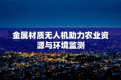 金属材质无人机助力农业资源与环境监测