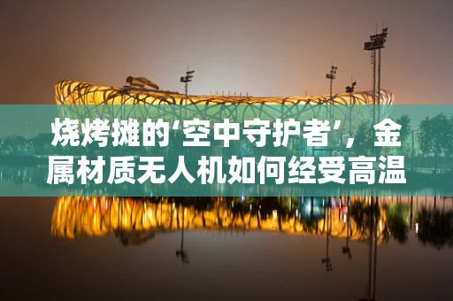 烧烤摊的‘空中守护者’，金属材质无人机如何经受高温考验？
