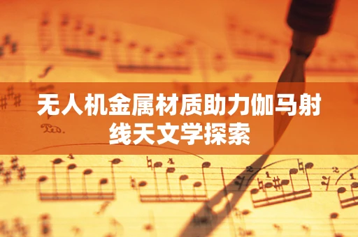 无人机金属材质助力伽马射线天文学探索