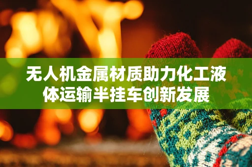 无人机金属材质助力化工液体运输半挂车创新发展
