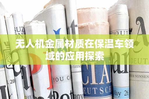 无人机金属材质在保温车领域的应用探索