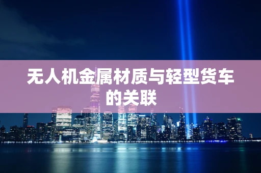 无人机金属材质与轻型货车的关联