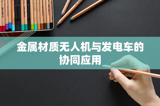 金属材质无人机与发电车的协同应用