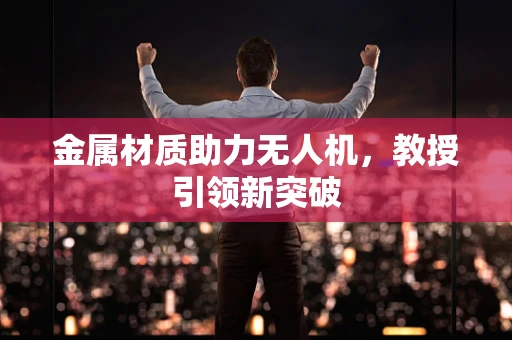 金属材质助力无人机，教授引领新突破