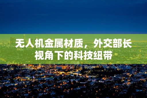 无人机金属材质，外交部长视角下的科技纽带