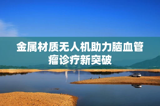 金属材质无人机助力脑血管瘤诊疗新突破