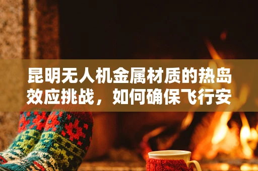 昆明无人机金属材质的热岛效应挑战，如何确保飞行安全？